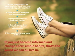 Can you imagine what the
world would be like if everyone
was psychologically healthier?
 
If there were less loneliness
and less depression?
If people knew how to
overcome failure? 
If they felt better about
themselves and more
empowered?
If they were happier and more
fulfilled? 
If you just become informed and
change a few simple habits, that's the
world we can all live in.
 