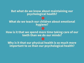 But what do we know about maintaining our
psychological health? 
What do we teach our children about emotional
hygiene? 
How is it that we spend more time taking care of our
teeth than we do our minds?
Why is it that our physical health is so much more
important to us than our psychological health?
 
