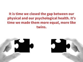 It is time we closed the gap between our
physical and our psychological health. It's
time we made them more equal, more like
twins.
 
