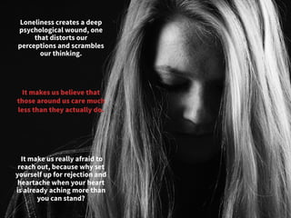 Loneliness creates a deep
psychological wound, one
that distorts our
perceptions and scrambles
our thinking. 
 It make us really afraid to
reach out, because why set
yourself up for rejection and
heartache when your heart
is already aching more than
you can stand? 
It makes us believe that
those around us care much
less than they actually do.
	
  
 