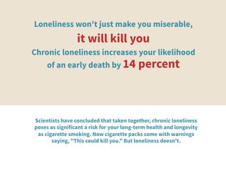Loneliness won't just make you miserable,
it will kill you 
Chronic loneliness increases your likelihood
of an early death by 14 percent
Scientists have concluded that taken together, chronic loneliness
poses as significant a risk for your long-term health and longevity
as cigarette smoking. Now cigarette packs come with warnings
saying, "This could kill you." But loneliness doesn't. 
	
  
 