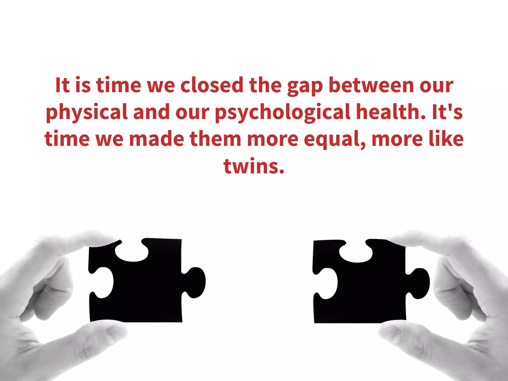 It is time we closed the gap between our
physical and our psychological health. It's
time we made them more equal, more like
twins.
 