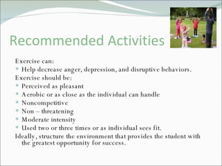Recommended Activities Exercise can: Help decrease anger, depression, and disruptive behaviors. Exercise should be:  Perceived as pleasant Aerobic or as close as the individual can handle Noncompetitive Non – threatening Moderate intensity Used two or three times or as individual sees fit. Ideally, structure the environment that provides the student with the greatest opportunity for success. 
