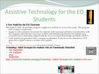 Assistive Technology for the ED Students A New Model for the ED Classroom TIF-funded AISD / Knowbility program sought new methods to reverse the trends. This program had six major components. Equip 15 self-contained classrooms for students with emotional and behavioral disorders with the computer infrastructure necessary to allow individualized instruction for students on a computer-based curriculum, aligned with the Texas Essential Knowledge and Skills (TEKS).  Each student was provided with a computer workstation. Each classroom obtained an LCD projector, a digital camera, a scanner and a printer. Tra http://www.knowbility.org/research  (Located at Austin, Texas) Technology Aided Strategies for students who are Emotionally Disturbed The Motivaider  The Talklight iPod Inspiration http://at4schools.wetpaint.com/page/Technology+Aided+Strategies+for+students+who+are+Emotionally+Disturbed 