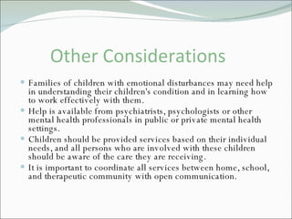 Other Considerations Families of children with emotional disturbances may need help in understanding their children's condition and in learning how to work effectively with them. Help is available from psychiatrists, psychologists or other mental health professionals in public or private mental health settings. Children should be provided services based on their individual needs, and all persons who are involved with these children should be aware of the care they are receiving.  It is important to coordinate all services between home, school, and therapeutic community with open communication.  