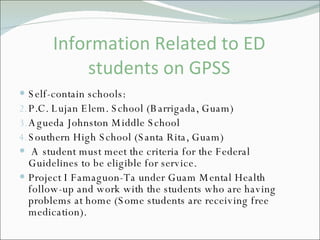 Information Related to ED students on GPSS Self-contain schools: P.C. Lujan Elem. School (Barrigada, Guam) Agueda Johnston Middle School Southern High School (Santa Rita, Guam)  A student must meet the criteria for the Federal Guidelines to be eligible for service.  Project I Famaguon-Ta under Guam Mental Health follow-up and work with the students who are having problems at home (Some students are receiving free medication).  