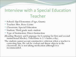 Interview with a Special Education Teacher School: Upi Elementary (Yigo, Guam) Teacher: Mrs. Rose Castro Classroom: Special Education Student: Third grade male student Type of Instruction: Direct Instruction (Reading Mastery and Language for Learning for first and second instructional blocks). Timeframe is 3 ½ hours a day. The student cannot accept constructive criticism when a teacher is correcting him. He can be violent and throw objects in the classroom. He is not taking medication although it is recommended.  