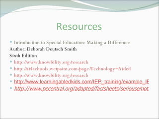 Resources Introduction to Special Education: Making a Difference Author: Deborah Deutsch Smith Sixth Edition http://www.knowbility.org/research http://at4schools.wetpaint.com/page/Technology+Aided http://www.knowbility.org/research http://www.learningabledkids.com/IEP_training/example_IEP_goals_for_reading.htm http://www.pecentral.org/adapted/factsheets/seriousemotionaldisturbance.htm 