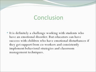 Conclusion It is definitely a challenge working with students who have an emotional disorder. But educators can have success with children who have emotional disturbances if they get support from co-workers and consistently implement behavioral strategies and classroom management techniques.  