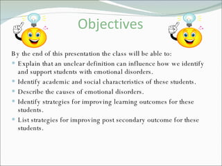 Objectives By the end of this presentation the class will be able to: Explain that an unclear definition can influence how we identify and support students with emotional disorders. Identify academic and social characteristics of these students. Describe the causes of emotional disorders. Identify strategies for improving learning outcomes for these students. List strategies for improving post secondary outcome for these students. 