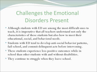 Challenges the Emotional Disorders Present  Although students with ED are among the most difficult ones to teach, it is imperative that all teachers understand not only the characteristics of these students but also how to meet their educational, social, and behavioral needs. Students with ED tend to develop anti-social behavior patterns, fail school, and commit delinquent acts before intervening.  These students experience less positive outcomes while in school than other students with and without disabilities. They continue to struggle when they leave school.  