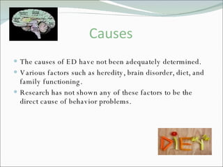 Causes The causes of ED have not been adequately determined. Various factors such as heredity, brain disorder, diet, and family functioning. Research has not shown any of these factors to be the direct cause of behavior problems.  
