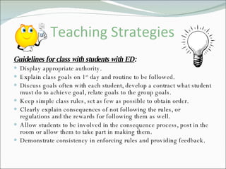 Teaching Strategies Guidelines for class with students with ED :   Display appropriate authority. Explain class goals on 1 st  day and routine to be followed. Discuss goals often with each student, develop a contract what student must do to achieve goal, relate goals to the group goals. Keep simple class rules, set as few as possible to obtain order. Clearly explain consequences of not following the rules, or regulations and the rewards for following them as well. Allow students to be involved in the consequence process, post in the room or allow them to take part in making them. Demonstrate consistency in enforcing rules and providing feedback. 