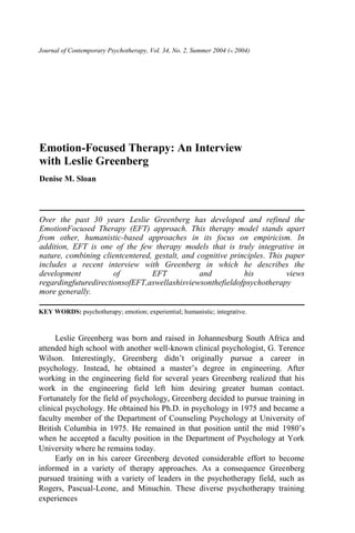 Journal of Contemporary Psychotherapy, Vol. 34, No. 2, Summer 2004 (°C 2004)
Emotion-Focused Therapy: An Interview
with Leslie Greenberg
Denise M. Sloan
Over the past 30 years Leslie Greenberg has developed and refined the
EmotionFocused Therapy (EFT) approach. This therapy model stands apart
from other, humanistic-based approaches in its focus on empiricism. In
addition, EFT is one of the few therapy models that is truly integrative in
nature, combining clientcentered, gestalt, and cognitive principles. This paper
includes a recent interview with Greenberg in which he describes the
development of EFT and his views
regardingfuturedirectionsofEFT,aswellashisviewsonthefieldofpsychotherapy
more generally.
KEY WORDS: psychotherapy; emotion; experiential; humanistic; integrative.
Leslie Greenberg was born and raised in Johannesburg South Africa and
attended high school with another well-known clinical psychologist, G. Terence
Wilson. Interestingly, Greenberg didn’t originally pursue a career in
psychology. Instead, he obtained a master’s degree in engineering. After
working in the engineering field for several years Greenberg realized that his
work in the engineering field left him desiring greater human contact.
Fortunately for the field of psychology, Greenberg decided to pursue training in
clinical psychology. He obtained his Ph.D. in psychology in 1975 and became a
faculty member of the Department of Counseling Psychology at University of
British Columbia in 1975. He remained in that position until the mid 1980’s
when he accepted a faculty position in the Department of Psychology at York
University where he remains today.
Early on in his career Greenberg devoted considerable effort to become
informed in a variety of therapy approaches. As a consequence Greenberg
pursued training with a variety of leaders in the psychotherapy field, such as
Rogers, Pascual-Leone, and Minuchin. These diverse psychotherapy training
experiences
 