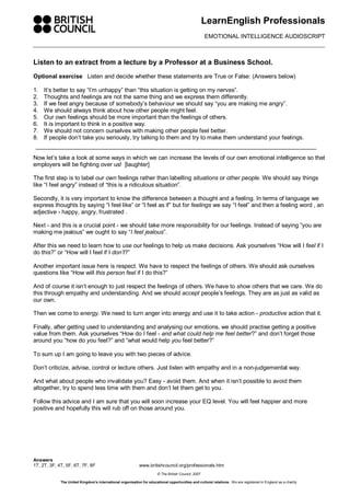 LearnEnglish Professionals 
EMOTIONAL INTELLIGENCE AUDIOSCRIPT 
Listen to an extract from a lecture by a Professor at a Business School. 
Optional exercise Listen and decide whether these statements are True or False: (Answers below) 
1. It’s better to say “I’m unhappy” than “this situation is getting on my nerves”. 
2. Thoughts and feelings are not the same thing and we express them differently. 
3. If we feel angry because of somebody’s behaviour we should say “you are making me angry”. 
4. We should always think about how other people might feel. 
5. Our own feelings should be more important than the feelings of others. 
6. It is important to think in a positive way. 
7. We should not concern ourselves with making other people feel better. 
8. If people don’t take you seriously, try talking to them and try to make them understand your feelings. 
Now let’s take a look at some ways in which we can increase the levels of our own emotional intelligence so that 
employers will be fighting over us! [laughter] 
The first step is to label our own feelings rather than labelling situations or other people. We should say things 
like “I feel angry” instead of “this is a ridiculous situation”. 
Secondly, it is very important to know the difference between a thought and a feeling. In terms of language we 
express thoughts by saying “I feel like” or “I feel as if” but for feelings we say “I feel” and then a feeling word , an 
adjective ­happy, 
angry, frustrated . 
Next ­and 
this is a crucial point ­we 
should take more responsibility for our feelings. Instead of saying “you are 
making me jealous” we ought to say “I feel jealous”. 
After this we need to learn how to use our feelings to help us make decisions. Ask yourselves “How will I feel if I 
do this?” or “How will I feel if I don’t?” 
Another important issue here is respect. We have to respect the feelings of others. We should ask ourselves 
questions like “How will this person feel if I do this?” 
And of course it isn’t enough to just respect the feelings of others. We have to show others that we care. We do 
this through empathy and understanding. And we should accept people’s feelings. They are as just as valid as 
our own. 
Then we come to energy. We need to turn anger into energy and use it to take action ­productive 
action that it. 
Finally, after getting used to understanding and analysing our emotions, we should practise getting a positive 
value from them. Ask yourselves “How do I feel ­and 
what could help me feel better?” and don’t forget those 
around you “how do you feel?” and “what would help you feel better?” 
To sum up I am going to leave you with two pieces of advice. 
Don’t criticize, advise, control or lecture others. Just listen with empathy and in a non­judgemental 
way. 
And what about people who invalidate you? Easy ­avoid 
them. And when it isn’t possible to avoid them 
altogether, try to spend less time with them and don’t let them get to you. 
Follow this advice and I am sure that you will soon increase your EQ level. You will feel happier and more 
positive and hopefully this will rub off on those around you. 
Answers 
1T, 2T, 3F, 4T, 5F, 6T, 7F, 8F www.britishcouncil.org/professionals.htm 
© The British Council, 2007 
The United Kingdom’s international organisation for educational opportunities and cultural relations. We are registered in England as a charity. 
