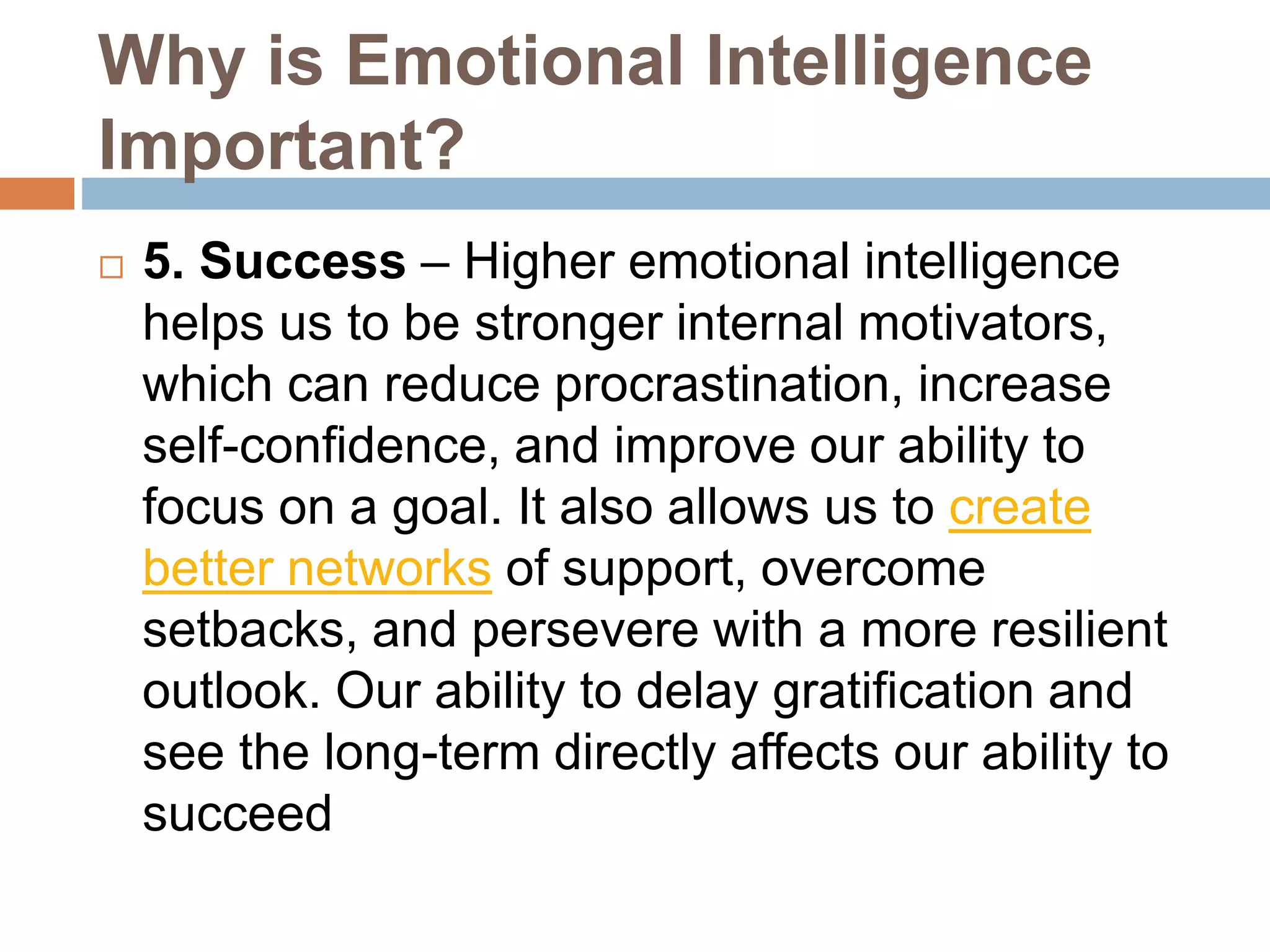 Why is Emotional Intelligence
Important?
 5. Success – Higher emotional intelligence
helps us to be stronger internal motivators,
which can reduce procrastination, increase
self-confidence, and improve our ability to
focus on a goal. It also allows us to create
better networks of support, overcome
setbacks, and persevere with a more resilient
outlook. Our ability to delay gratification and
see the long-term directly affects our ability to
succeed
 