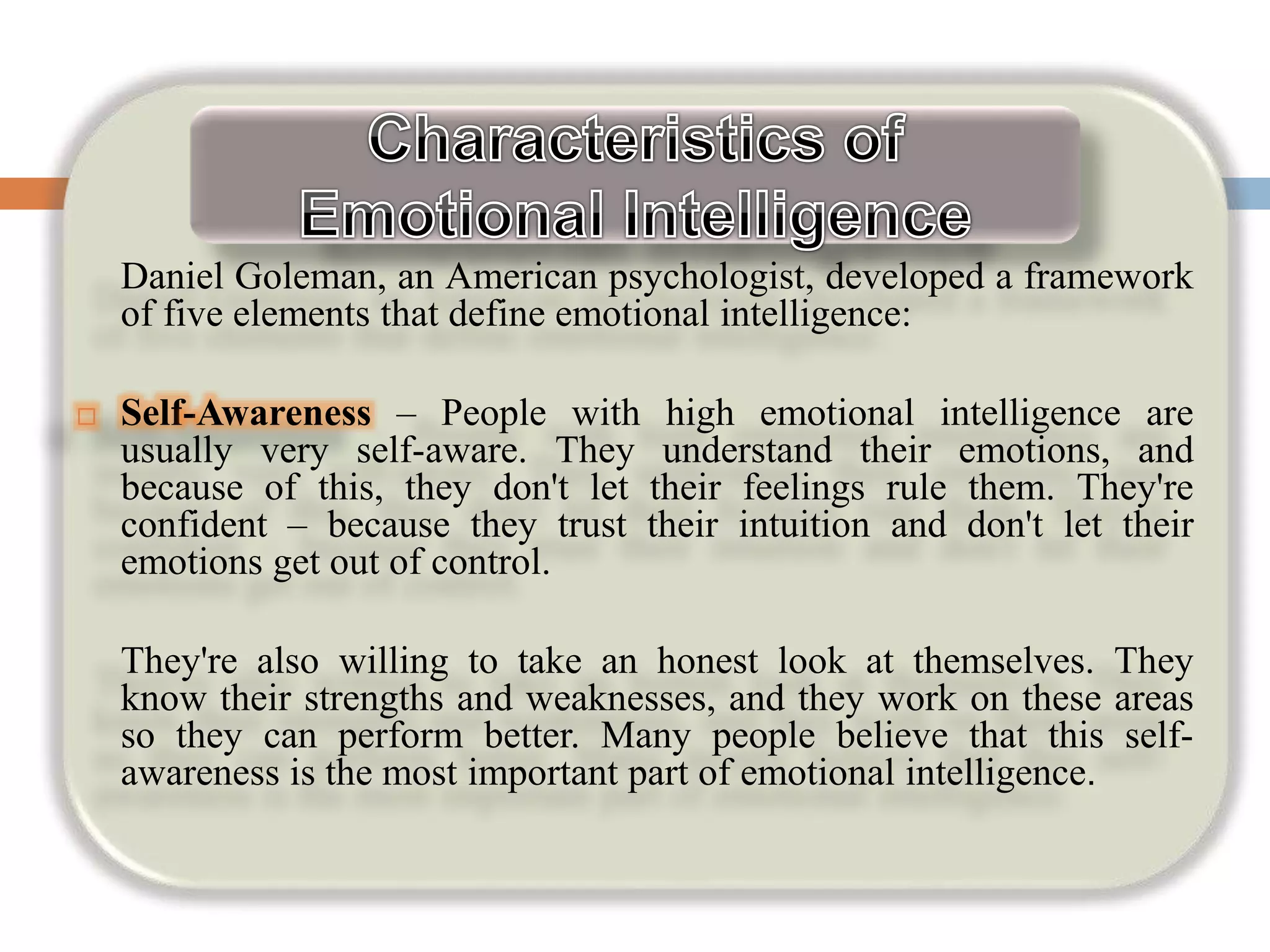 Daniel Goleman, an American psychologist, developed a framework
of five elements that define emotional intelligence:
 Self-Awareness – People with high emotional intelligence are
usually very self-aware. They understand their emotions, and
because of this, they don't let their feelings rule them. They're
confident – because they trust their intuition and don't let their
emotions get out of control.
They're also willing to take an honest look at themselves. They
know their strengths and weaknesses, and they work on these areas
so they can perform better. Many people believe that this self-
awareness is the most important part of emotional intelligence.
 