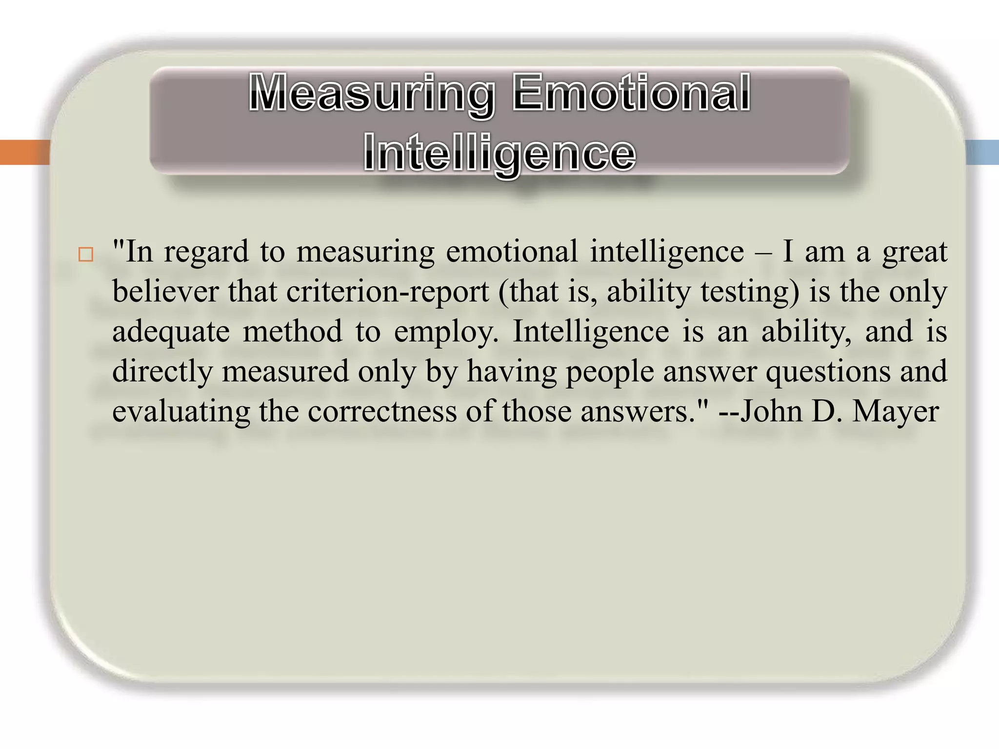  "In regard to measuring emotional intelligence – I am a great
believer that criterion-report (that is, ability testing) is the only
adequate method to employ. Intelligence is an ability, and is
directly measured only by having people answer questions and
evaluating the correctness of those answers." --John D. Mayer
 