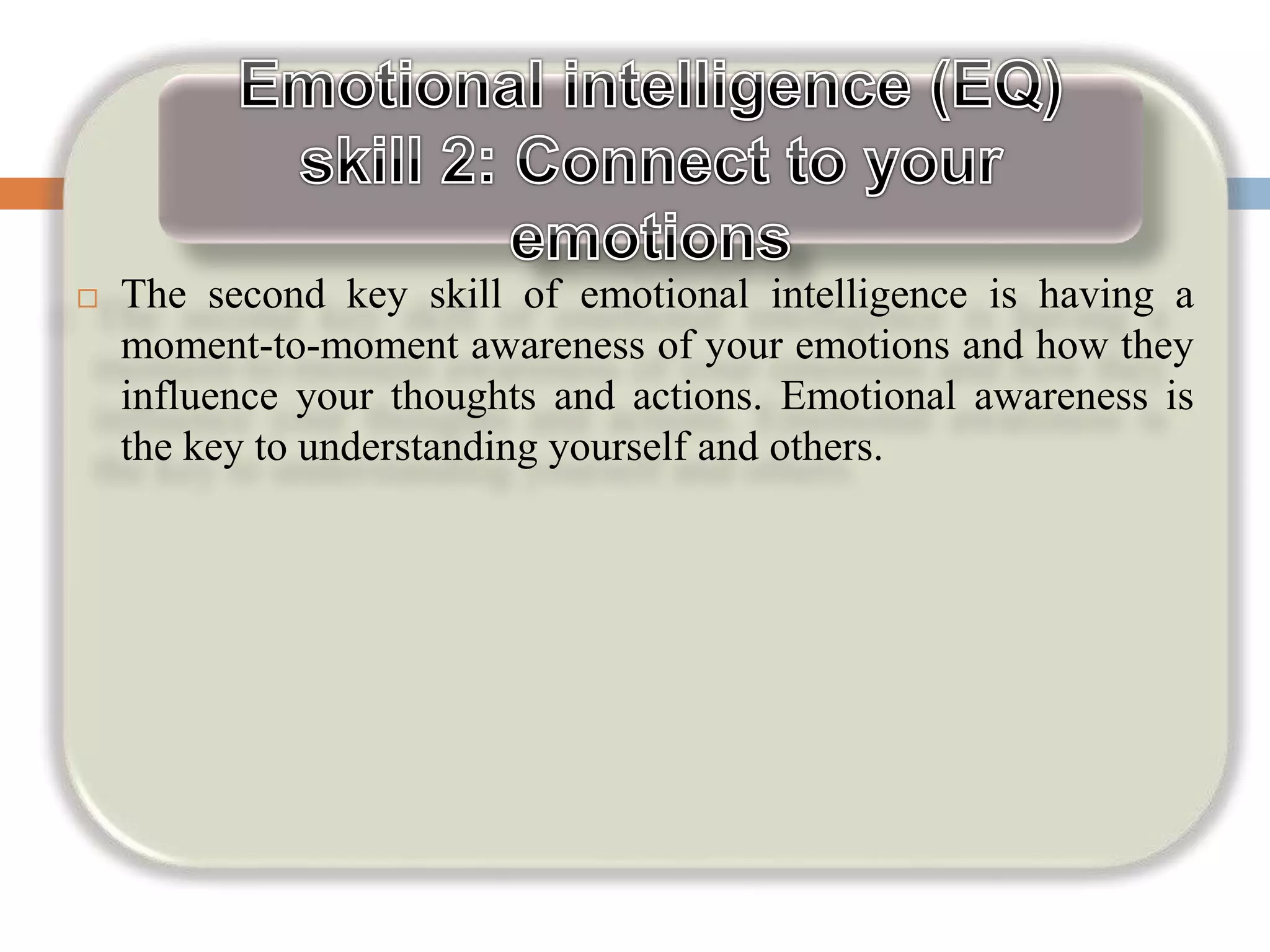  The second key skill of emotional intelligence is having a
moment-to-moment awareness of your emotions and how they
influence your thoughts and actions. Emotional awareness is
the key to understanding yourself and others.
 