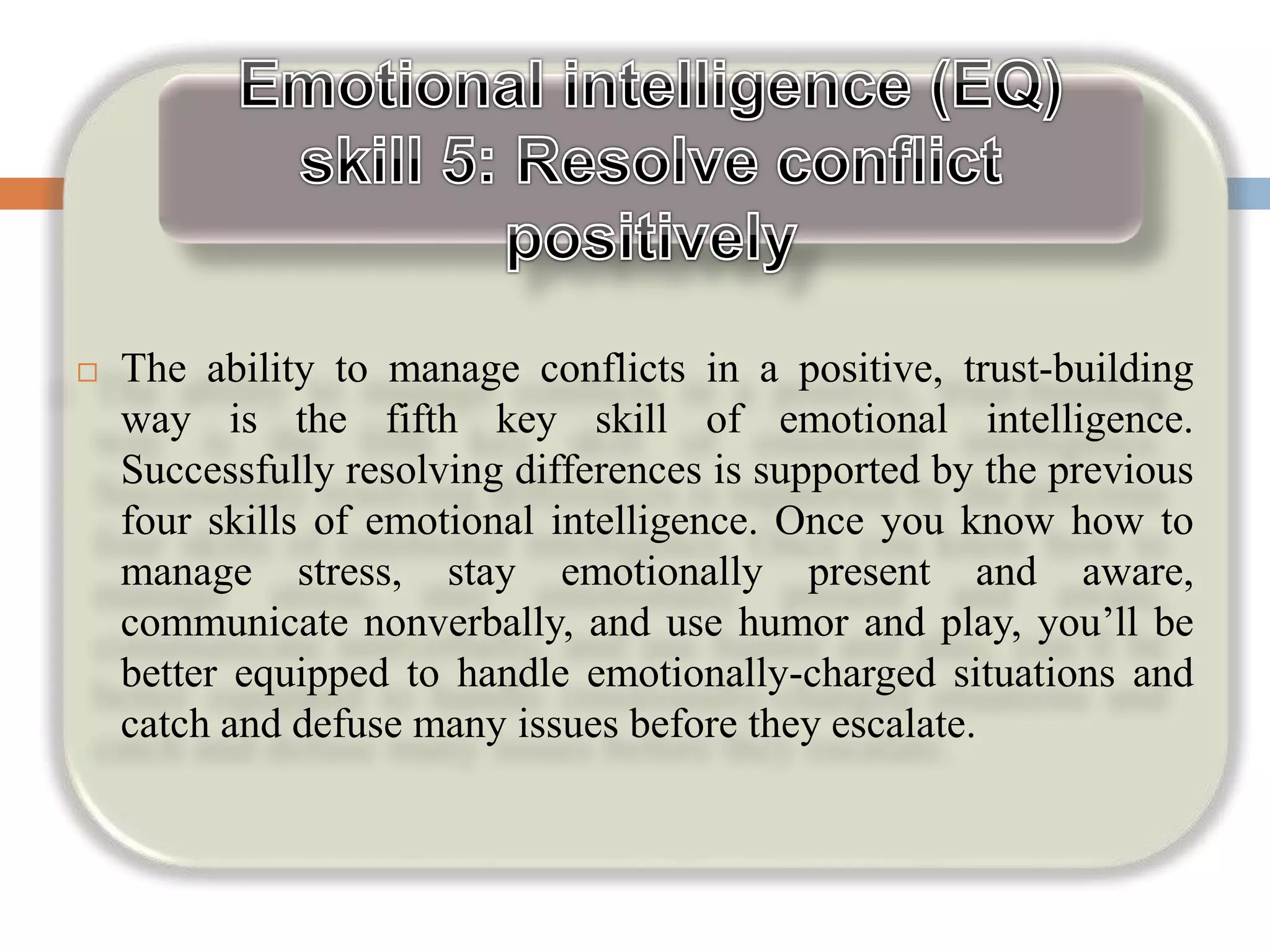  The ability to manage conflicts in a positive, trust-building
way is the fifth key skill of emotional intelligence.
Successfully resolving differences is supported by the previous
four skills of emotional intelligence. Once you know how to
manage stress, stay emotionally present and aware,
communicate nonverbally, and use humor and play, you’ll be
better equipped to handle emotionally-charged situations and
catch and defuse many issues before they escalate.
 