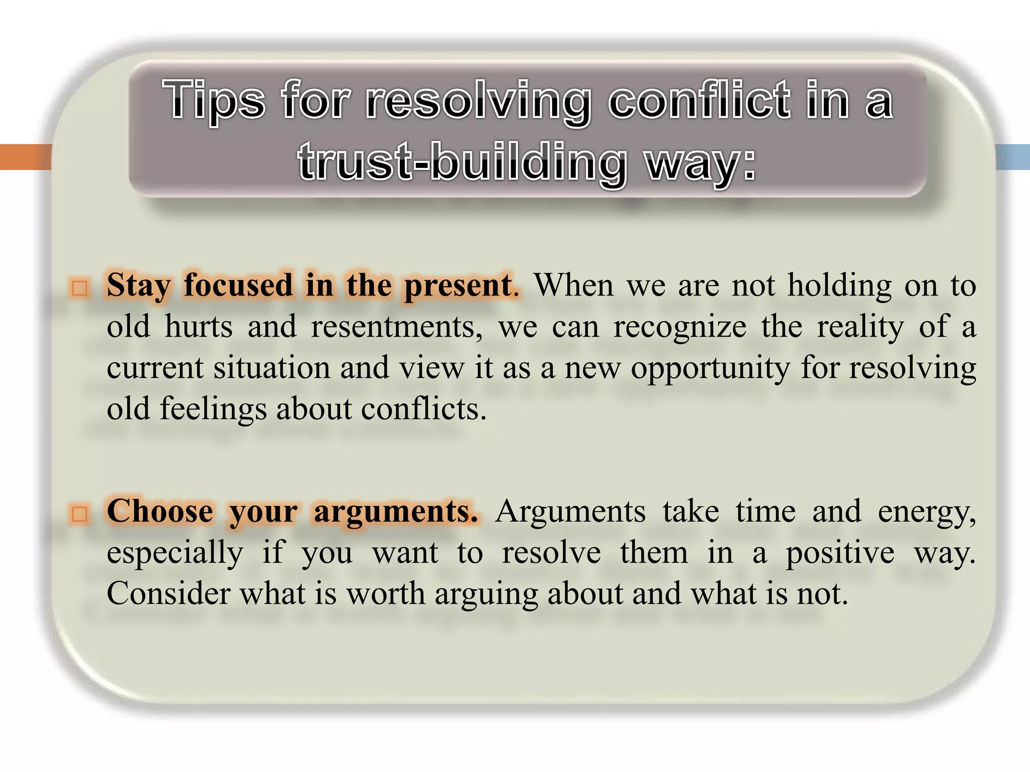  Stay focused in the present. When we are not holding on to
old hurts and resentments, we can recognize the reality of a
current situation and view it as a new opportunity for resolving
old feelings about conflicts.
 Choose your arguments. Arguments take time and energy,
especially if you want to resolve them in a positive way.
Consider what is worth arguing about and what is not.
 