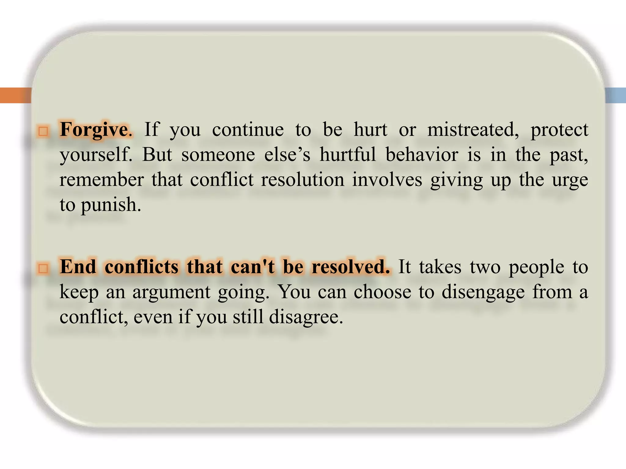  Forgive. If you continue to be hurt or mistreated, protect
yourself. But someone else’s hurtful behavior is in the past,
remember that conflict resolution involves giving up the urge
to punish.
 End conflicts that can't be resolved. It takes two people to
keep an argument going. You can choose to disengage from a
conflict, even if you still disagree.
 