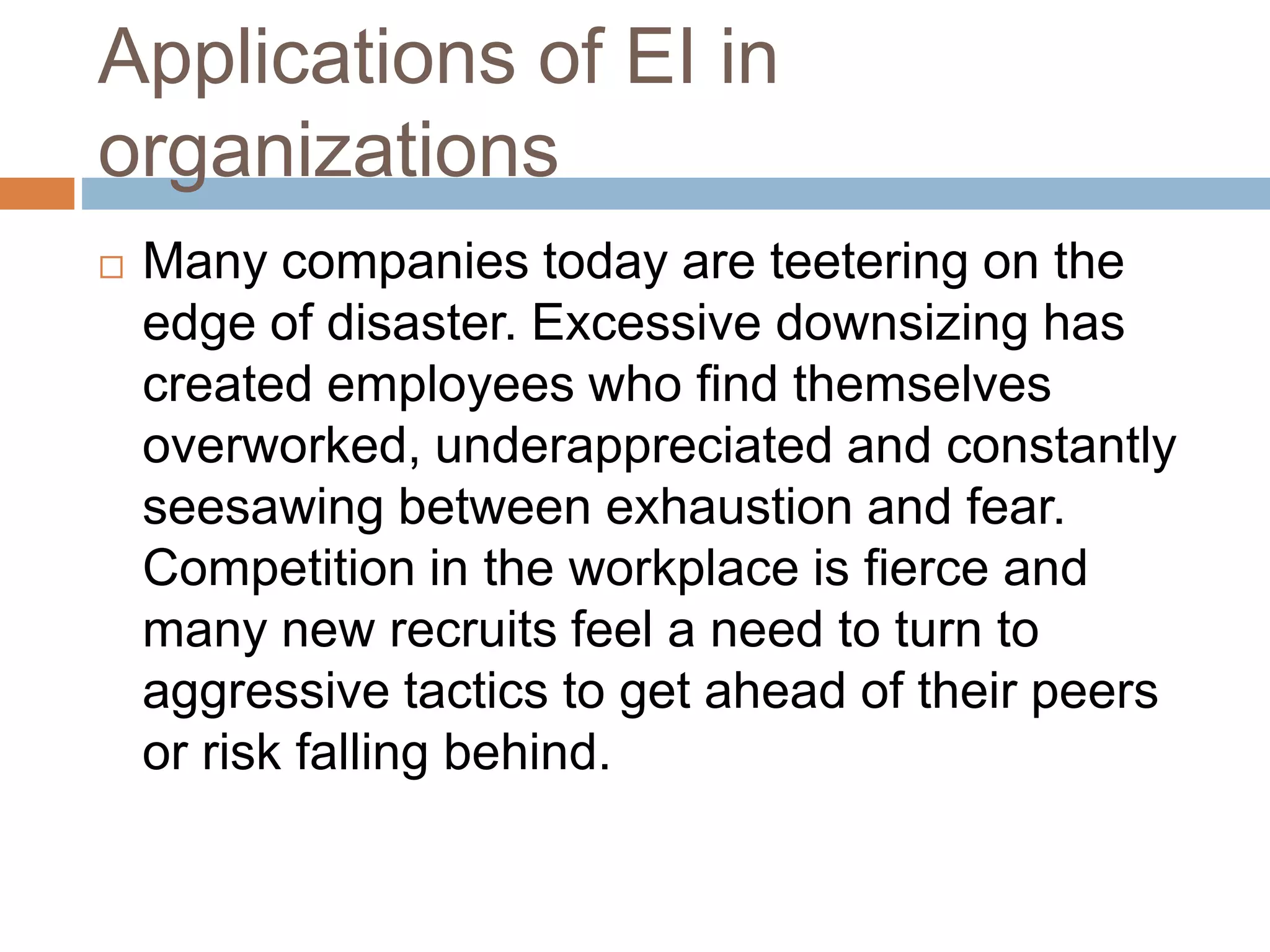 Applications of EI in
organizations
 Many companies today are teetering on the
edge of disaster. Excessive downsizing has
created employees who find themselves
overworked, underappreciated and constantly
seesawing between exhaustion and fear.
Competition in the workplace is fierce and
many new recruits feel a need to turn to
aggressive tactics to get ahead of their peers
or risk falling behind.
 