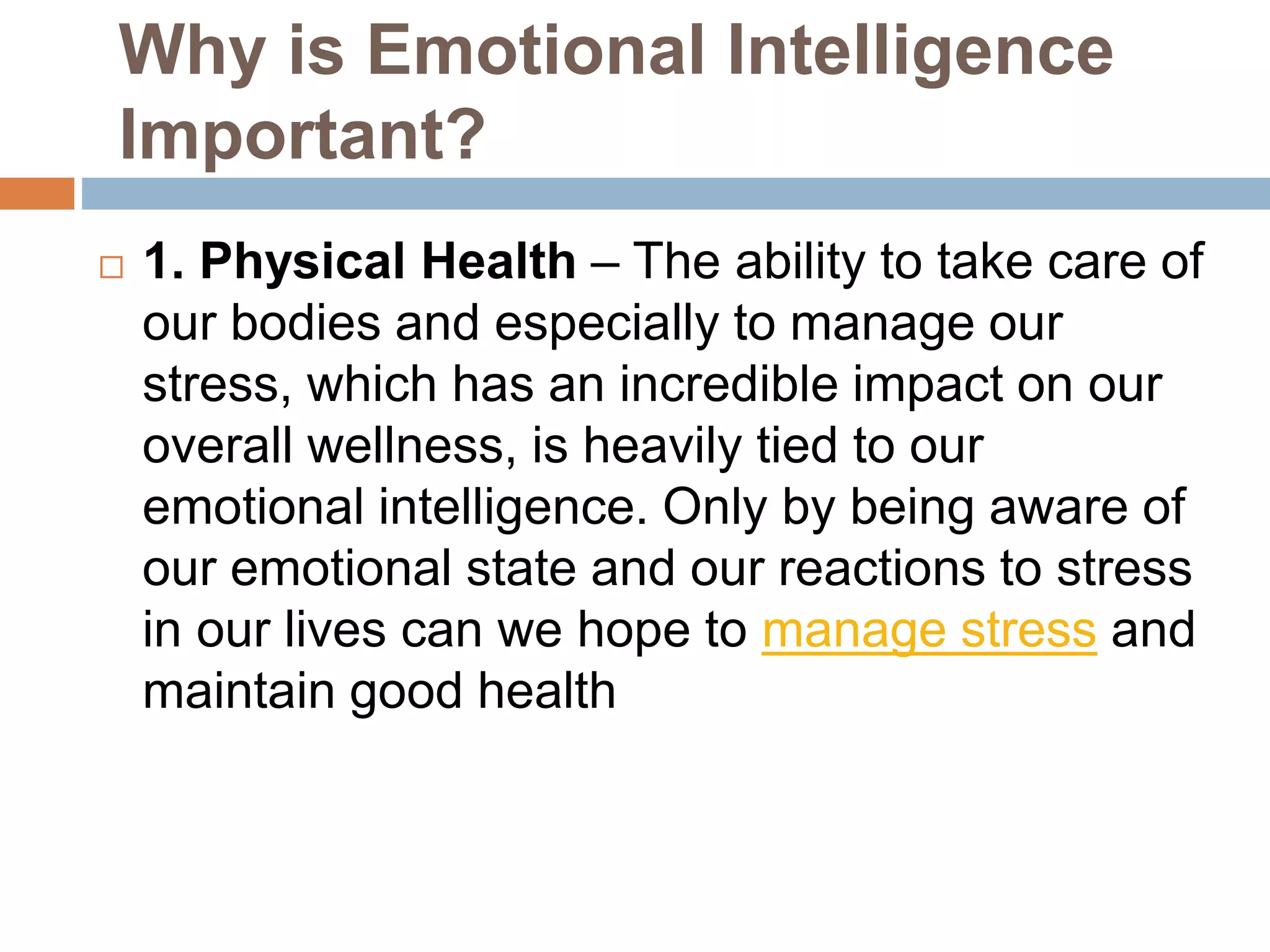 Why is Emotional Intelligence
Important?
 1. Physical Health – The ability to take care of
our bodies and especially to manage our
stress, which has an incredible impact on our
overall wellness, is heavily tied to our
emotional intelligence. Only by being aware of
our emotional state and our reactions to stress
in our lives can we hope to manage stress and
maintain good health
 