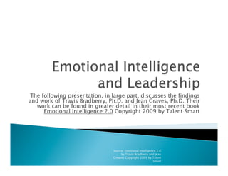 The following presentation, in large part, discusses the findings
and work of Travis Bradberry, Ph.D. and Jean Graves, Ph.D. Their
work can be found in greater detail in their most recent book
Emotional Intelligence 2.0 Copyright 2009 by Talent Smart
Source: Emotional Intelligence 2.0
by Travis Bradberry and Jean
Greaves Copyright 2009 by Talent
Smart
 