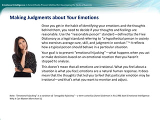 Emotional Intelligence: A Scientifically Proven Method for Developing the Skills of Success
Once you get in the habit of identifying your emotions and the thoughts
behind them, you need to decide if your thoughts and feelings are
reasonable. Use the “reasonable person” standard—defined by the Free
Dictionary as a legal standard referring to “a hypothetical person in society
who exercises average care, skill, and judgment in conduct.” iv It reflects
how a typical person should behave in a particular situation.
Your goal is to prevent “emotional hijacking”—what happens when you act
or make decisions based on an emotional reaction that you haven’t
stopped to analyze.
This doesn’t mean that all emotions are irrational. What you feel about a
situation is what you feel; emotions are a natural human response. It does
mean that the thoughts that led you to feel that particular emotion may be
irrational—and that’s what you want to monitor and adjust.
Note: “Emotional hijacking” is a variation of “amygdala hijacking” – a term coined by Daniel Goleman in his 1996 book Emotional Intelligence:
Why It Can Matter More than IQ.
Making Judgments about Your Emotions
 