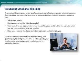 Emotional Intelligence: A Scientifically Proven Method for Developing the Skills of Success
An emotional hijacking may hinder you from choosing an effective response, action, or decision.
To prevent this, you must take some time to recognize the cues that your emotions are taking
over.
• Take a deep breath.
• Silently count to ten. An oldie, but goodie!
• Train yourself to use a gesture to remind yourself to pause and breathe. For example, when
you feel your emotions rising, tap your leg.
• Close your eyes and visualize a scene that is pleasant and calming to you.
Quick visualization, combined with deep breathing, will
go a long way toward giving you time to catch up with your
emotions and consciously decide how to respond in a
particular situation.
Preventing Emotional Hijacking
 