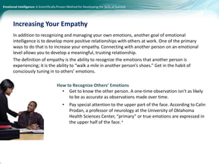 Emotional Intelligence: A Scientifically Proven Method for Developing the Skills of Success
In addition to recognizing and managing your own emotions, another goal of emotional
intelligence is to develop more positive relationships with others at work. One of the primary
ways to do that is to increase your empathy. Connecting with another person on an emotional
level allows you to develop a meaningful, trusting relationship.
The definition of empathy is the ability to recognize the emotions that another person is
experiencing; it is the ability to “walk a mile in another person’s shoes.” Get in the habit of
consciously tuning in to others’ emotions.
How to Recognize Others’ Emotions
• Get to know the other person. A one-time observation isn’t as likely
to be as accurate as observations made over time.
• Pay special attention to the upper part of the face. According to Calin
Prodan, a professor of neurology at the University of Oklahoma
Health Sciences Center, “primary” or true emotions are expressed in
the upper half of the face.v
Increasing Your Empathy
 