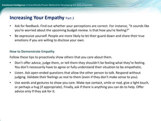 Emotional Intelligence: A Scientifically Proven Method for Developing the Skills of Success
• Ask for feedback. Find out whether your perceptions are correct. For instance, “It sounds like
you’re worried about the upcoming budget review. Is that how you’re feeling?”
• Be expressive yourself. People are more likely to let their guard down and share their true
emotions if you are willing to disclose your own.
How to Demonstrate Empathy
Follow these tips to proactively show others that you care about them.
• Don’t offer advice, judge them, or tell them they shouldn’t be feeling what they’re feeling.
You don’t necessarily have to agree or fully understand their situation to be empathetic.
• Listen. Ask open-ended questions that allow the other person to talk. Respond without
judging. Validate their feelings as real to them (even if they don’t make sense to you).
• Use words and gestures to show you care. Make eye contact, smile or nod, give a light touch,
or perhaps a hug (if appropriate). Finally, ask if there is anything you can do to help. Offer
advice only if they ask for it.
Increasing Your Empathy Part 2
 