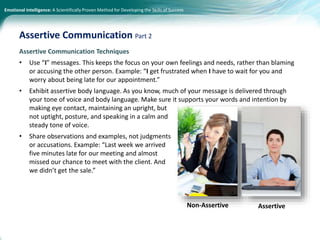 Emotional Intelligence: A Scientifically Proven Method for Developing the Skills of Success
Assertive Communication Techniques
• Use “I” messages. This keeps the focus on your own feelings and needs, rather than blaming
or accusing the other person. Example: “I get frustrated when I have to wait for you and
worry about being late for our appointment.”
• Exhibit assertive body language. As you know, much of your message is delivered through
your tone of voice and body language. Make sure it supports your words and intention by
making eye contact, maintaining an upright, but
not uptight, posture, and speaking in a calm and
steady tone of voice.
• Share observations and examples, not judgments
or accusations. Example: “Last week we arrived
five minutes late for our meeting and almost
missed our chance to meet with the client. And
we didn’t get the sale.”
Assertive Communication Part 2
Non-Assertive Assertive
 