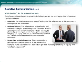 Emotional Intelligence: A Scientifically Proven Method for Developing the Skills of Success
When You Don’t Get the Response You Want
If you have used assertive communication techniques, yet are not getting your desired outcome,
try these strategies:
• Persevere. You may have to repeat yourself and remind the other person of the agreement or
consequence you established.
• Deflect criticism. If the other person gets defensive and
tries to criticize you, acknowledge their statement without
agreeing with the content. Example: “That is one way to
look at it.” Or even, “You may be right; however, I’m going
to…” (whatever behavior or action you previously
discussed).
• De-escalate heated discussions. If the conversation is
getting intense, switch the focus of the conversation.
Example: “What just happened? How did we get from discussing scheduling to arguing over
who has more power?”
Assertive Communication Part 3
 