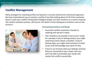Emotional Intelligence: A Scientifically Proven Method for Developing the Skills of Success
Many strategies for resolving conflict are based on a strictly rational (non-emotional) approach.
But how motivated are you to resolve a conflict if you feel nothing about it? Or if the resolution
doesn’t meet your needs? Emotionally intelligent people use their emotions as a tool to improve
the conflict resolution process. (Of course, this doesn’t mean letting your emotions overrun the
process.)
Conflict Management
Connecting Emotions and Needs
• Successful conflict resolution is based on
meeting each person’s needs.
• Your emotions can provide a clue to your needs.
For example, if you’re feeling anxious, you might
need reassurance about a situation. If you’re
feeling angry, you might need someone to listen
to you and acknowledge your point of view.
• If you’re out of touch with your feelings and how
they are connected to your needs, then you
won’t be able to articulate your needs and
resolve the conflict successfully.
 