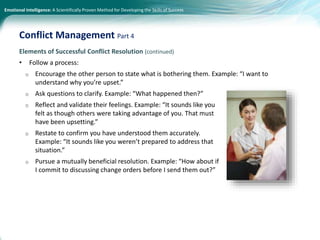 Emotional Intelligence: A Scientifically Proven Method for Developing the Skills of Success
Elements of Successful Conflict Resolution (continued)
• Follow a process:
o Encourage the other person to state what is bothering them. Example: “I want to
understand why you’re upset.”
o Ask questions to clarify. Example: “What happened then?”
o Reflect and validate their feelings. Example: “It sounds like you
felt as though others were taking advantage of you. That must
have been upsetting.”
o Restate to confirm you have understood them accurately.
Example: “It sounds like you weren’t prepared to address that
situation.”
o Pursue a mutually beneficial resolution. Example: “How about if
I commit to discussing change orders before I send them out?”
Conflict Management Part 4
 