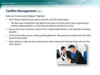 Emotional Intelligence: A Scientifically Proven Method for Developing the Skills of Success
Rules for Emotionally Intelligent “Fighting”
• Don’t drag unrelated issues, past or present, into the conversation.
o The best way to avoid this is to address any issue as it arises; don’t store up grievances
without addressing them, or else they are likely to all spill out at once.
• Discuss the issue in specific, realistic terms instead of generalities. Use examples whenever
possible.
• Listen to the other person without getting defensive. Ask questions to determine the other
person’s true needs.
• Don’t attack or make sarcastic comments or other statements that you know will hurt the
other person.
Conflict Management Part 5
 