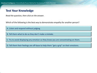 Emotional Intelligence: A Scientifically Proven Method for Developing the Skills of Success
D. Tell them their feelings are off-base to help them “get a grip” on their emotions.
Read the question, then click on the answer.
Which of the following is the best way to demonstrate empathy for another person?
Test Your Knowledge
A. Listen and respond without judging.
B. Tell them what to do so they don’t make a mistake.
C. Try to avoid displaying any emotion so they know you are concentrating on them.
 