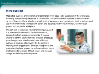 Emotional Intelligence: A Scientifically Proven Method for Developing the Skills of Success
Motivated business professionals are looking for every edge to be successful in the workplace.
Naturally, many develop expertise in technical or task-oriented skills in order to enhance their
careers. However, those who have a high level of awareness and control over their emotions, and
use their emotions to connect with others and develop positive relationships, will find even
greater success in the workplace.
This soft skill is known as emotional intelligence, and
it is an essential element in the business world,
especially in high-stress environments. If you are
unable to control your emotions, they can preoccupy
your thoughts and interfere with your ability to
evaluate a situation objectively. On the contrary,
knowing what triggers your emotional responses and
understanding how to exercise self-control over them
enables you to confront difficult issues and manage
change with clarity and composure.
Introduction
 