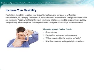 Emotional Intelligence: A Scientifically Proven Method for Developing the Skills of Success
Flexibility is the ability to adjust your thoughts, feelings, and behavior to unfamiliar,
unpredictable, or changing conditions. In today’s business environment, change and uncertainty
are the norm. People with higher levels of emotional intelligence tend to respond more quickly
and positively when they have to shift priorities or change tactics to adapt to new situations.
Characteristics of Flexible People
• Open-minded
• Focused on outcomes, not processes
• Willing to put aside the need to be “right”
• Unwilling to compromise principles or values
Increase Your Flexibility
 