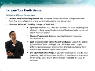 Emotional Intelligence: A Scientifically Proven Method for Developing the Skills of Success
Cultivating Different Perspectives
• Listen to people who disagree with you. Try to see the situation from their point of view.
Then, find areas of agreement and use them to create a new perspective.
• Eliminate “either/or” thinking. Change to “both and…”
• Question yourself. Ask, “Why do I think this? Is there another point
of view? Is there something I’m missing? Do I need to be concerned
about this issue at all?“
• Play devil’s advocate. Evaluate your justifications, reasoning,
assumptions, etc.
• Look at the situation from different “altitudes.” Look at the details
(“ground level”) and the big picture (“birds-eye view”) to get
different perspectives on the situation. Chances are, looking from
the birds-eye view will inspire more options.
• Use your intuition and logic. If you tend to always use step-by-step
reasoning, try listening to your intuition. If you always trust your gut,
try creating a spreadsheet of information related to the issue or
situation.
Increase Your Flexibility Part 2
 