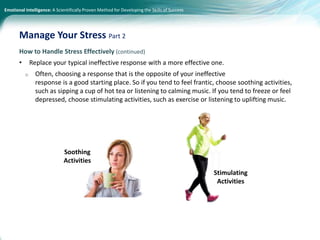 Emotional Intelligence: A Scientifically Proven Method for Developing the Skills of Success
How to Handle Stress Effectively (continued)
• Replace your typical ineffective response with a more effective one.
o Often, choosing a response that is the opposite of your ineffective
response is a good starting place. So if you tend to feel frantic, choose soothing activities,
such as sipping a cup of hot tea or listening to calming music. If you tend to freeze or feel
depressed, choose stimulating activities, such as exercise or listening to uplifting music.
Manage Your Stress Part 2
Soothing
Activities
Stimulating
Activities
 