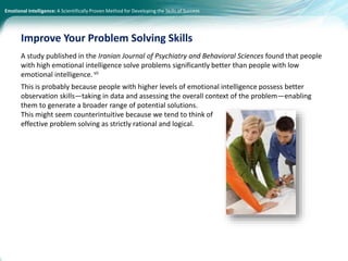 Emotional Intelligence: A Scientifically Proven Method for Developing the Skills of Success
A study published in the Iranian Journal of Psychiatry and Behavioral Sciences found that people
with high emotional intelligence solve problems significantly better than people with low
emotional intelligence.vii
This is probably because people with higher levels of emotional intelligence possess better
observation skills—taking in data and assessing the overall context of the problem—enabling
them to generate a broader range of potential solutions.
This might seem counterintuitive because we tend to think of
effective problem solving as strictly rational and logical.
Improve Your Problem Solving Skills
 
