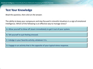 Emotional Intelligence: A Scientifically Proven Method for Developing the Skills of Success
Read the question, then click on the answer.
The ability to keep your composure and stay focused in stressful situations is a sign of emotional
intelligence. Which of the following is an effective way to manage stress?
Test Your Knowledge
A. Allow yourself to blow off steam immediately to get it out of your system.
B. Tell yourself to quit feeling stressed.
C. Indulge in your favorite activity, whatever it is.
D. Engage in an activity that is the opposite of your typical stress response.
 