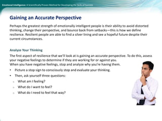 Emotional Intelligence: A Scientifically Proven Method for Developing the Skills of Success
Perhaps the greatest strength of emotionally intelligent people is their ability to avoid distorted
thinking, change their perspective, and bounce back from setbacks—this is how we define
resilience. Resilient people are able to find a silver lining and see a hopeful future despite their
current circumstances.
Analyze Your Thinking
The first aspect of resilience that we’ll look at is gaining an accurate perspective. To do this, assess
your negative feelings to determine if they are working for or against you.
When you have negative feelings, stop and analyze why you’re having them.
• Picture a stop sign to consciously stop and evaluate your thinking.
• Then, ask yourself three questions:
o What am I feeling?
o What do I want to feel?
o What do I need to feel that way?
Gaining an Accurate Perspective
 