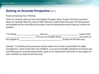 Emotional Intelligence: A Scientifically Proven Method for Developing the Skills of Success
Practice Analyzing Your Thinking
Think of a situation that you have had negative thoughts about. Answer the three questions:
What am I feeling? What do I want to feel? What do I need to feel that way? The last question
will probably be the most difficult to answer. Use the following formula to help you answer the
question.
“I’m feeling _____________________ because ___________________________. I want to feel
__________________________. I can use my strengths doing ________________ and count on
the support of _______________________________________ to help me feel that way.”
Example: “I’m feeling anxious because my boss wants me to make a presentation to upper
management. I want to feel calm and confident. I can use my strengths doing lots of practice and
remembering the successful presentation I gave to our department and count on the support of
Tyler and Maria to help me feel that way.”
Gaining an Accurate Perspective Part 2
 