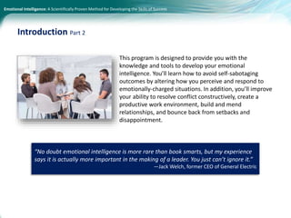 Emotional Intelligence: A Scientifically Proven Method for Developing the Skills of Success
This program is designed to provide you with the
knowledge and tools to develop your emotional
intelligence. You’ll learn how to avoid self-sabotaging
outcomes by altering how you perceive and respond to
emotionally-charged situations. In addition, you’ll improve
your ability to resolve conflict constructively, create a
productive work environment, build and mend
relationships, and bounce back from setbacks and
disappointment.
Introduction Part 2
“No doubt emotional intelligence is more rare than book smarts, but my experience
says it is actually more important in the making of a leader. You just can’t ignore it.”
—Jack Welch, former CEO of General Electric
 