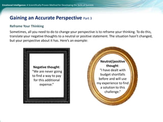 Emotional Intelligence: A Scientifically Proven Method for Developing the Skills of Success
Reframe Your Thinking
Sometimes, all you need to do to change your perspective is to reframe your thinking. To do this,
translate your negative thoughts to a neutral or positive statement. The situation hasn’t changed,
but your perspective about it has. Here’s an example:
Gaining an Accurate Perspective Part 3
Negative thought:
“We are never going
to find a way to pay
for this additional
expense.”
Neutral/positive
thought:
“I have dealt with
budget shortfalls
before and will use
my experience to find
a solution to this
challenge.”
 