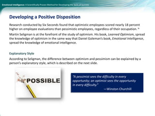 Emotional Intelligence: A Scientifically Proven Method for Developing the Skills of Success
Research conducted by Six Seconds found that optimistic employees scored nearly 18 percent
higher on employee evaluations than pessimistic employees, regardless of their occupation. ix
Martin Seligman is at the forefront of the study of optimism. His book, Learned Optimism, spread
the knowledge of optimism in the same way that Daniel Goleman’s book, Emotional Intelligence,
spread the knowledge of emotional intelligence.
Explanatory Style
According to Seligman, the difference between optimism and pessimism can be explained by a
person’s explanatory style, which is described on the next slide.
Developing a Positive Disposition
“A pessimist sees the difficulty in every
opportunity; an optimist sees the opportunity
in every difficulty.”
—Winston Churchill
 